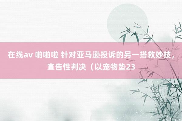 在线av 啪啪啦 针对亚马逊投诉的另一搭救妙技，宣告性判决（以宠物垫23