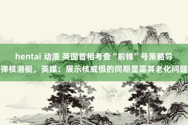 hentai 动漫 英国首相考查“前锋”号策略导弹核潜艇，英媒：展示核威慑的同期显露其老化问题
