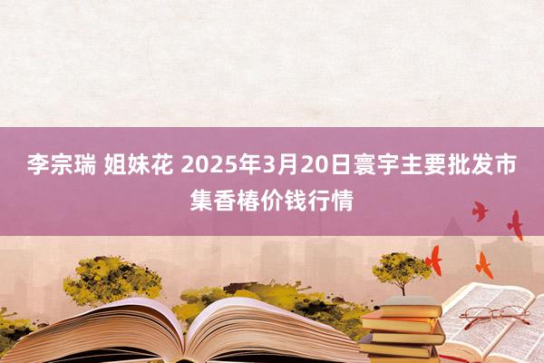 李宗瑞 姐妹花 2025年3月20日寰宇主要批发市集香椿价钱行情