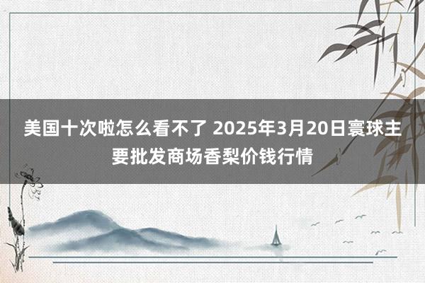 美国十次啦怎么看不了 2025年3月20日寰球主要批发商场香梨价钱行情