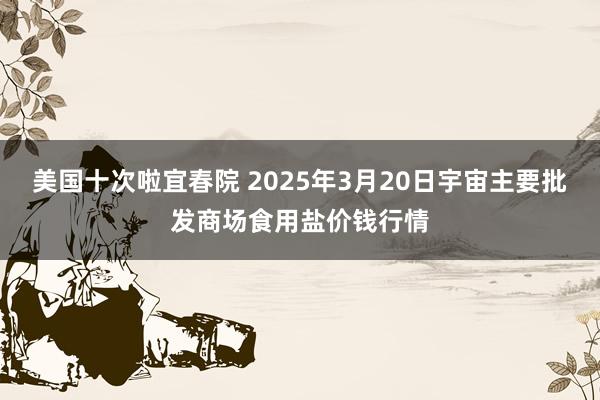 美国十次啦宜春院 2025年3月20日宇宙主要批发商场食用盐价钱行情