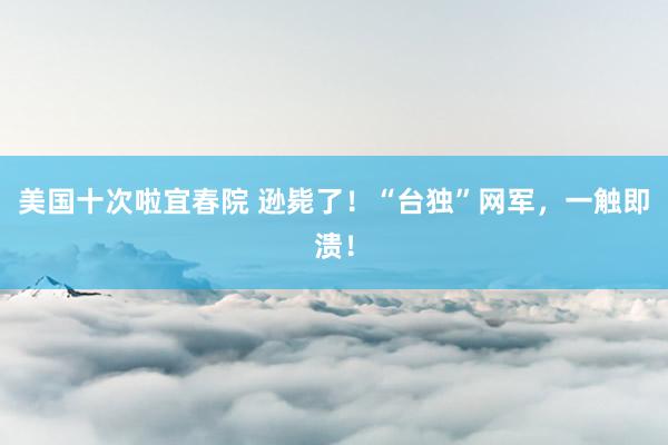 美国十次啦宜春院 逊毙了！“台独”网军，一触即溃！