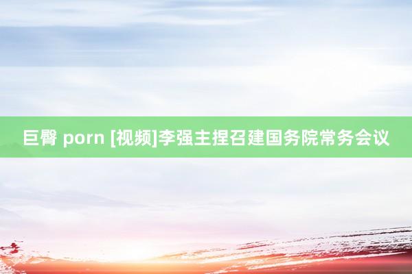 巨臀 porn [视频]李强主捏召建国务院常务会议