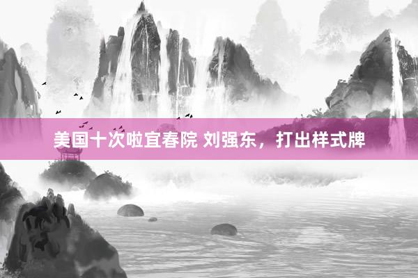 美国十次啦宜春院 刘强东，打出样式牌