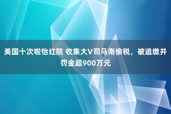 美国十次啦怡红院 收集大V司马南偷税，被追缴并罚金超900万元