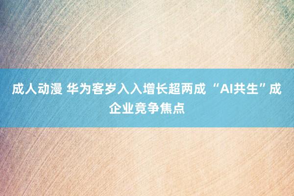 成人动漫 华为客岁入入增长超两成 “AI共生”成企业竞争焦点