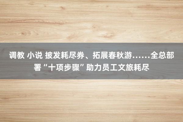 调教 小说 披发耗尽券、拓展春秋游……全总部署“十项步骤”助力员工文旅耗尽