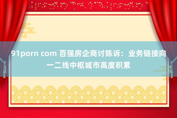 91porn com 百强房企商讨陈诉：业务链接向一二线中枢城市高度积累