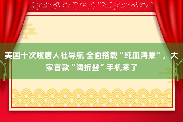 美国十次啦唐人社导航 全面搭载“纯血鸿蒙”，大家首款“阔折叠”手机来了