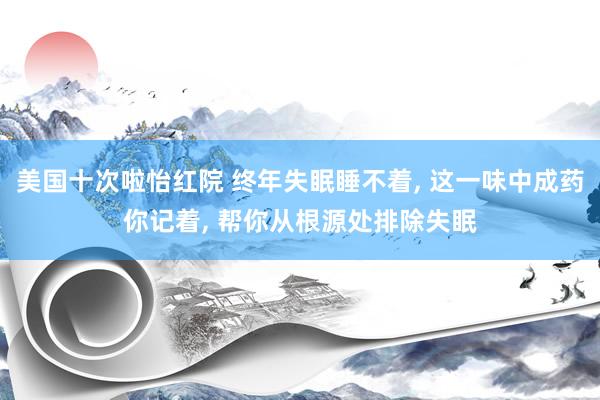 美国十次啦怡红院 终年失眠睡不着， 这一味中成药你记着， 帮你从根源处排除失眠
