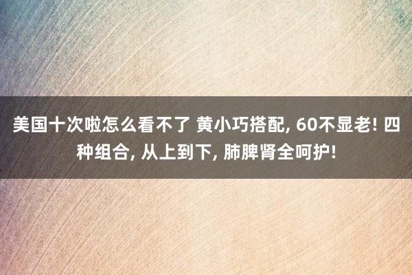 美国十次啦怎么看不了 黄小巧搭配, 60不显老! 四种组合, 从上到下, 肺脾肾全呵护!