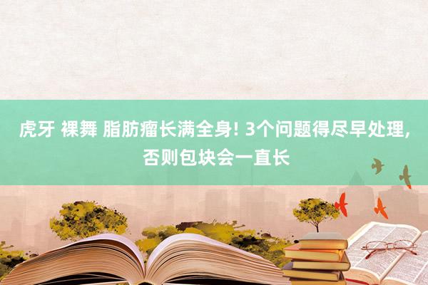 虎牙 裸舞 脂肪瘤长满全身! 3个问题得尽早处理， 否则包块会一直长