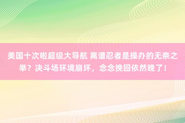 美国十次啦超级大导航 离谱忍者是操办的无奈之举？决斗场环境崩坏，念念挽回依然晚了！