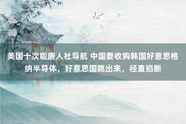 美国十次啦唐人社导航 中国要收购韩国好意思格纳半导体，好意思国跳出来，径直掐断