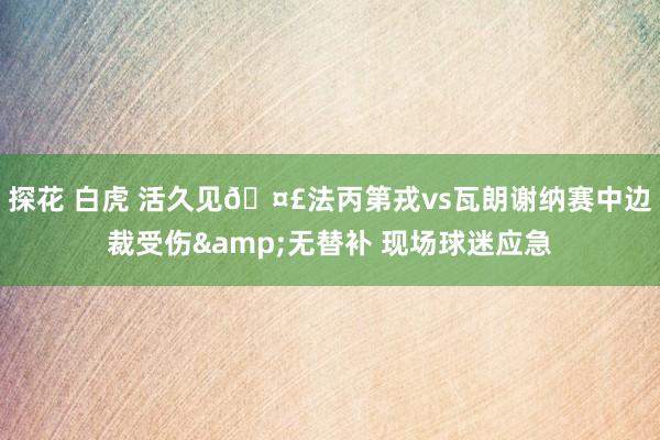 探花 白虎 活久见🤣法丙第戎vs瓦朗谢纳赛中边裁受伤&无替补 现场球迷应急