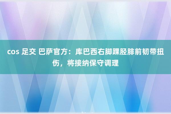 cos 足交 巴萨官方：库巴西右脚踝胫腓前韧带扭伤，将接纳保守调理