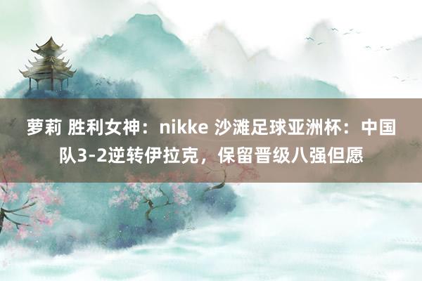 萝莉 胜利女神：nikke 沙滩足球亚洲杯：中国队3-2逆转伊拉克，保留晋级八强但愿