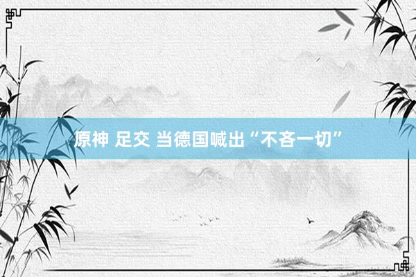 原神 足交 当德国喊出“不吝一切”