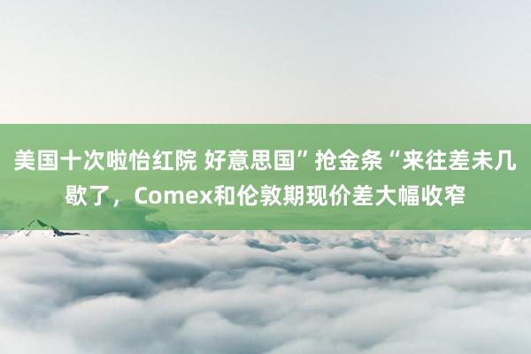 美国十次啦怡红院 好意思国”抢金条“来往差未几歇了，Comex和伦敦期现价差大幅收窄