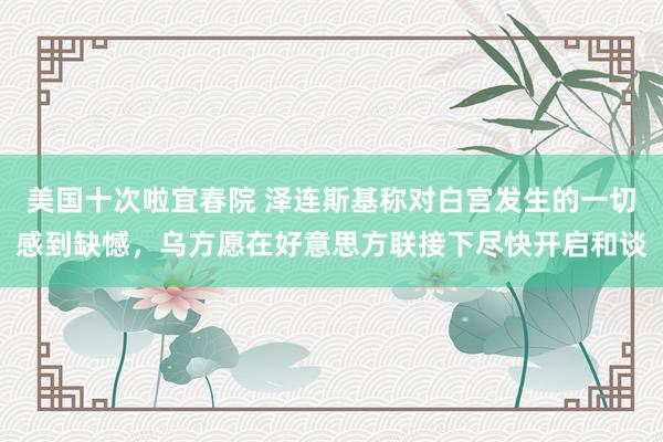 美国十次啦宜春院 泽连斯基称对白宫发生的一切感到缺憾，乌方愿在好意思方联接下尽快开启和谈