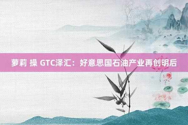 萝莉 操 GTC泽汇：好意思国石油产业再创明后
