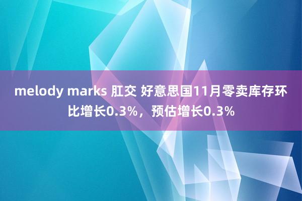 melody marks 肛交 好意思国11月零卖库存环比增长0.3%，预估增长0.3%