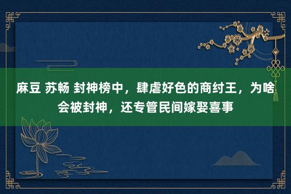 麻豆 苏畅 封神榜中，肆虐好色的商纣王，为啥会被封神，还专管民间嫁娶喜事