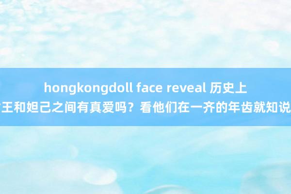 hongkongdoll face reveal 历史上，纣王和妲己之间有真爱吗？看他们在一齐的年齿就知说念了