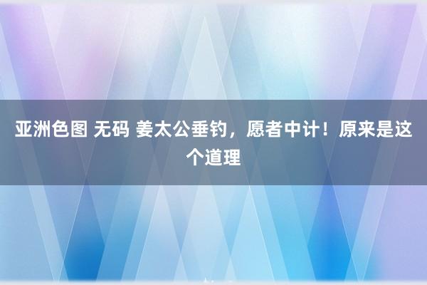 亚洲色图 无码 姜太公垂钓，愿者中计！原来是这个道理