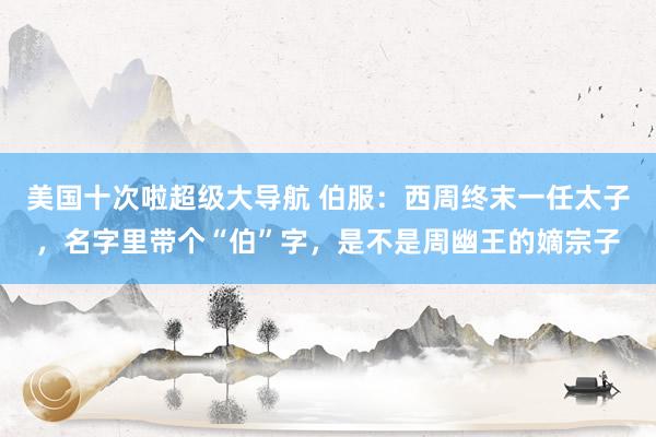 美国十次啦超级大导航 伯服：西周终末一任太子，名字里带个“伯”字，是不是周幽王的嫡宗子