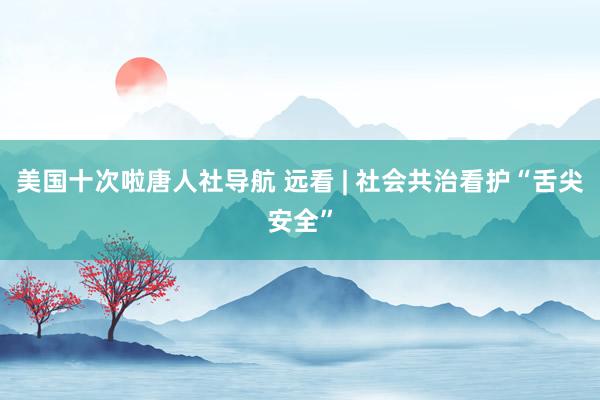 美国十次啦唐人社导航 远看 | 社会共治看护“舌尖安全”