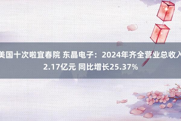 美国十次啦宜春院 东晶电子：2024年齐全营业总收入2.17亿元 同比增长25.37%