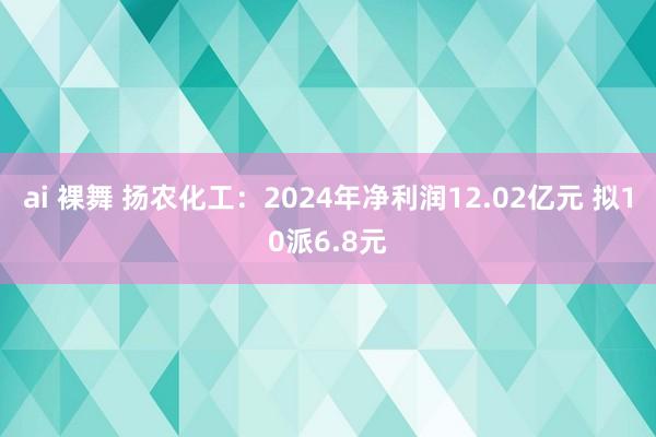 ai 裸舞 扬农化工：2024年净利润12.02亿元 拟10派6.8元