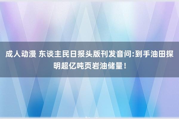 成人动漫 东谈主民日报头版刊发音问:到手油田探明超亿吨页岩油储量！
