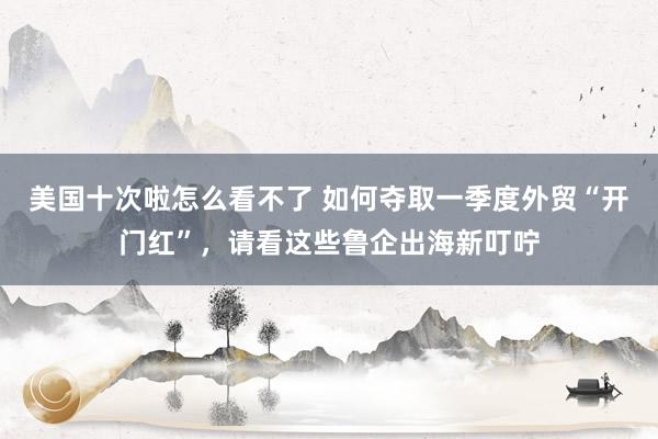 美国十次啦怎么看不了 如何夺取一季度外贸“开门红”，请看这些鲁企出海新叮咛