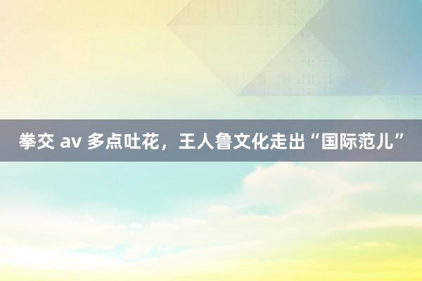 拳交 av 多点吐花，王人鲁文化走出“国际范儿”