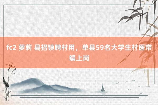 fc2 萝莉 县招镇聘村用，单县59名大学生村医带编上岗