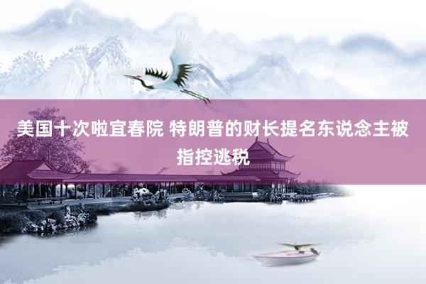 美国十次啦宜春院 特朗普的财长提名东说念主被指控逃税