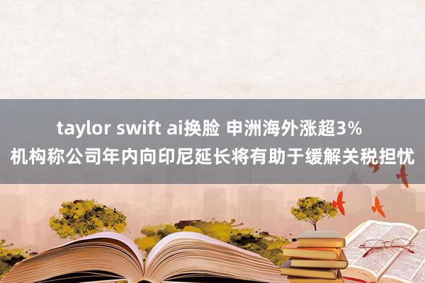 taylor swift ai换脸 申洲海外涨超3% 机构称公司年内向印尼延长将有助于缓解关税担忧