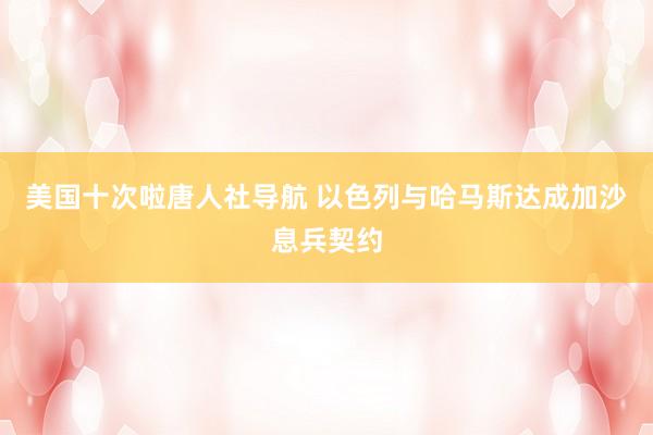 美国十次啦唐人社导航 以色列与哈马斯达成加沙息兵契约
