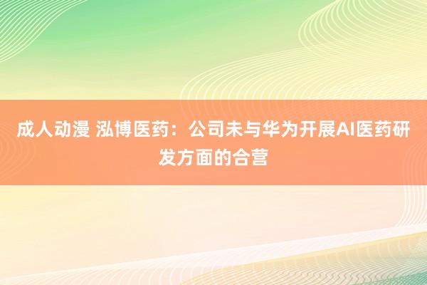 成人动漫 泓博医药：公司未与华为开展AI医药研发方面的合营