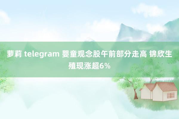 萝莉 telegram 婴童观念股午前部分走高 锦欣生殖现涨超6%