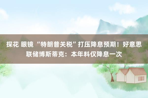 探花 眼镜 “特朗普关税”打压降息预期！好意思联储博斯蒂克：本年料仅降息一次