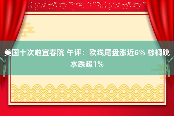 美国十次啦宜春院 午评：欧线尾盘涨近6% 棕榈跳水跌超1%