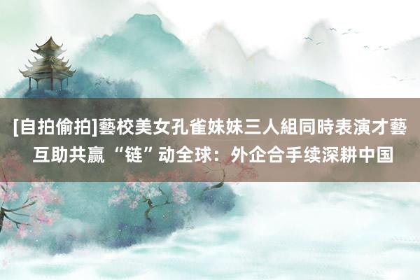 [自拍偷拍]藝校美女孔雀妹妹三人組同時表演才藝 互助共赢 “链”动全球：外企合手续深耕中国