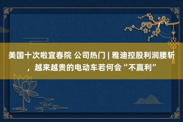 美国十次啦宜春院 公司热门 | 雅迪控股利润腰斩，越来越贵的电动车若何会“不赢利”