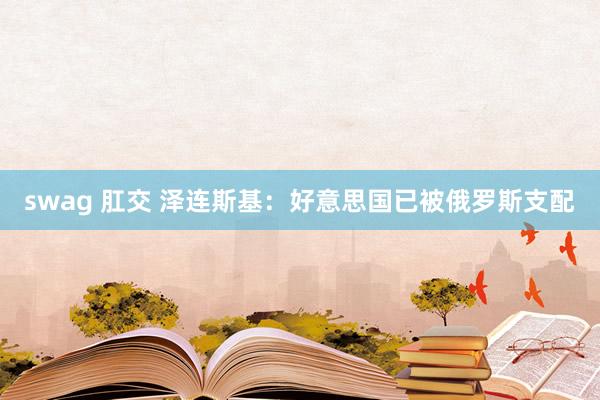 swag 肛交 泽连斯基：好意思国已被俄罗斯支配
