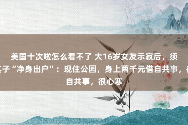 美国十次啦怎么看不了 大16岁女友示寂后，须眉被其子“净身出户”：现住公园，身上两千元借自共事，很心寒