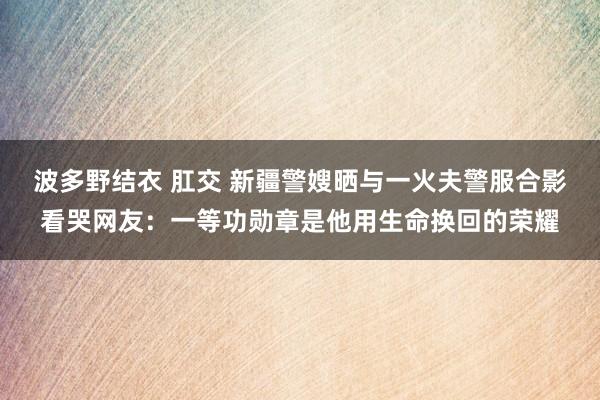 波多野结衣 肛交 新疆警嫂晒与一火夫警服合影看哭网友：一等功勋章是他用生命换回的荣耀