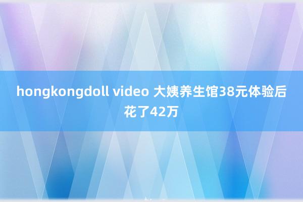 hongkongdoll video 大姨养生馆38元体验后花了42万